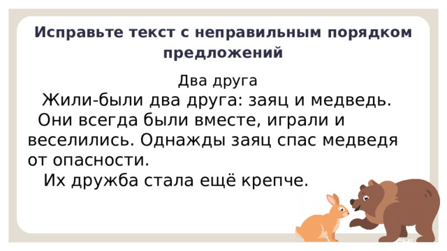 Исправьте текст с неправильным порядком предложений Два друга  Жили-были два друга: заяц и медведь.  Они всегда были вместе, играли и веселились. Однажды заяц спас медведя от опасности.  Их дружба стала ещё крепче. Первичное применение  — Проверьте выполнение задания. Как вы действовали, чтобы исправить текст? (Прочитали текст. Выделили, о ком или о чём идёт речь — о двух друзьях — зайце и медведе. Изменили порядок предложений, чтобы появилась связь между ними. Прочитали полученный текст. Теперь он имеет законченную мысль и понятен нам. Озаглавили его.)   9