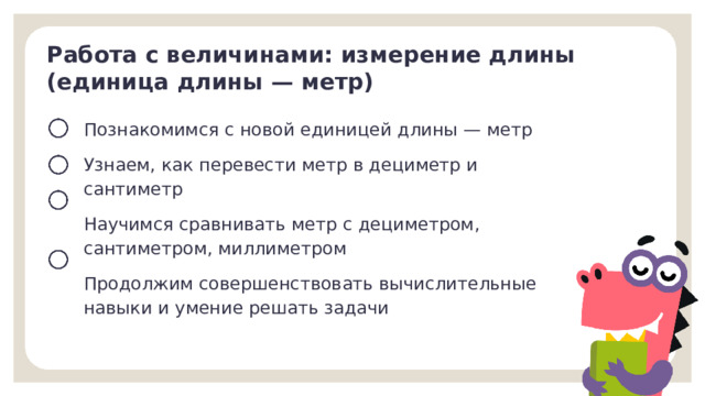 Работа с величинами: измерение длины (единица длины — метр) Познакомимся с новой единицей длины — метр  Узнаем, как перевести метр в дециметр и сантиметр Научимся сравнивать метр с дециметром, сантиметром, миллиметром Продолжим совершенствовать вычислительные навыки и умение решать задачи Целеполагание  После обсуждения версий ребят учитель помогает сформулировать тему и цели урока.