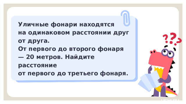 Уличные фонари находятся на одинаковом расстоянии друг от друга. От первого до второго фонаря — 20 метров. Найдите расстояние от первого до третьего фонаря. Закрепление  — Прочитайте задачу. Уличные фонари находятся на одинаковом расстоянии друг от друга. От первого до второго фонаря — 20 метров. Найдите расстояние от первого до третьего фонаря. — Что поможет нам решить задачу? (Рисунок, схема)