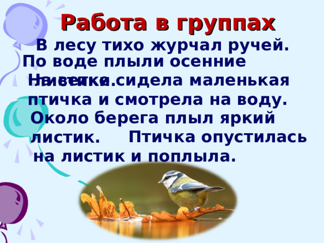 Работа в группах В лесу тихо журчал ручей. По воде плыли осенние листики. На ветке сидела маленькая птичка и смотрела на воду. Около берега плыл яркий листик.  Птичка опустилась на листик и поплыла.