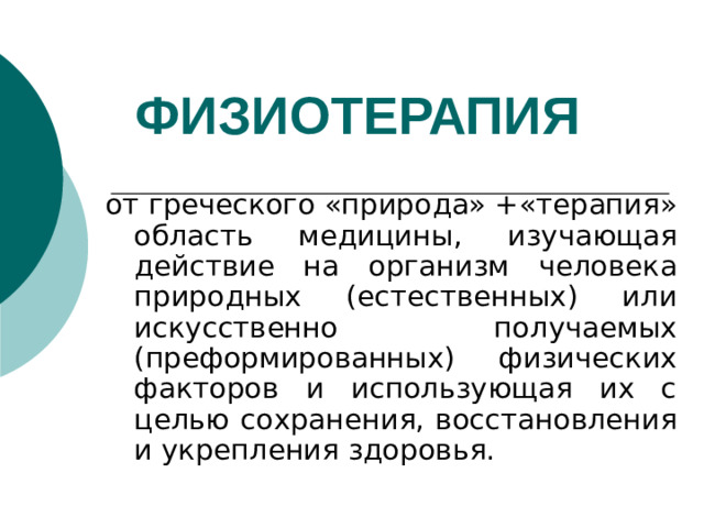 ФИЗИОТЕРАПИЯ  от греческого «природа» +«терапия» область медицины, изучающая действие на организм человека природных (естественных) или искусственно получаемых (преформированных) физических факторов и использующая их с целью сохранения, восстановления и укрепления здоровья.