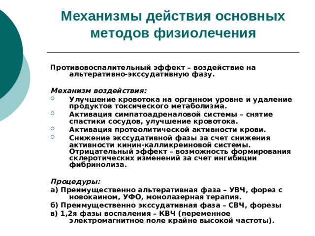 Механизмы действия основных методов физиолечения    Противовоспалительный эффект – воздействие на альтеративно-экссудативную фазу.  Механизм воздействия: Улучшение кровотока на органном уровне и удаление продуктов токсического метаболизма. Активация симпатоадреналовой системы – снятие спастики сосудов, улучшение кровотока. Активация протеолитической активности крови. Снижение экссудативной фазы за счет снижения активности кинин-калликреиновой системы. Отрицательный эффект – возможность формирования склеротических изменений за счет ингибиции фибринолиза.  Процедуры: а) Преимущественно альтеративная фаза – УВЧ, форез с новокаином, УФО, монолазерная терапия. б) Преимущественно экссудативная фаза – СВЧ, форезы в) 1,2я фазы воспаления – КВЧ (переменное электромагнитное поле крайне высокой частоты).