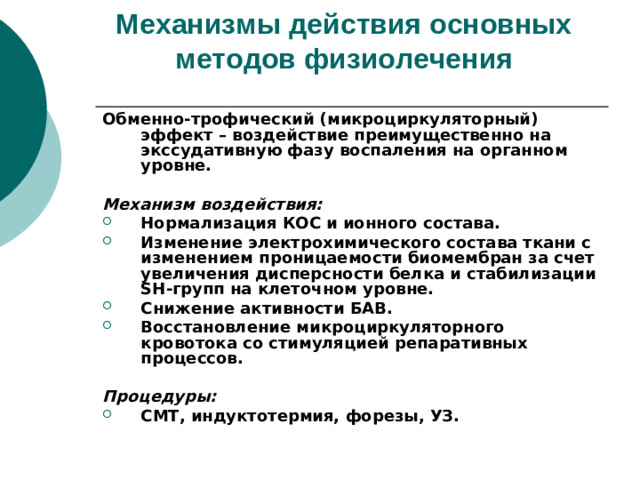 Механизмы действия основных методов физиолечения   Обменно-трофический (микроциркуляторный) эффект – воздействие преимущественно на экссудативную фазу воспаления на органном уровне.  Механизм воздействия: Нормализация КОС и ионного состава. Изменение электрохимического состава ткани с изменением проницаемости биомембран за счет увеличения дисперсности белка и стабилизации SH -групп на клеточном уровне. Снижение активности БАВ. Восстановление микроциркуляторного кровотока со стимуляцией репаративных процессов.  Процедуры: