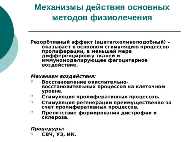 Механизмы действия основных методов физиолечения    Резорбтивный эффект (ацетилхолиноподобный) – оказывает в основном стимуляцию процессов пролиферации, в меньшей мере дифференцировку тканей и иммуномоделирующее фагоцитарное воздействие.  Механизм воздействия: Восстановление окислительно-восстановительных процессов на клеточном уровне. Стимуляция пролиферативных процессов. Стимуляция регенерации преимущественно за счет пролиферативных процессов. Препятствие формирования дистрофии и склероза.  Процедуры: