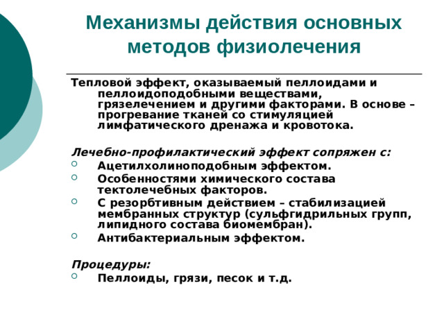 Механизмы действия основных методов физиолечения   Тепловой эффект, оказываемый пеллоидами и пеллоидоподобными веществами, грязелечением и другими факторами. В основе – прогревание тканей со стимуляцией лимфатического дренажа и кровотока.  Лечебно-профилактический эффект сопряжен с: Ацетилхолиноподобным эффектом. Особенностями химического состава тектолечебных факторов. С резорбтивным действием – стабилизацией мембранных структур (сульфгидрильных групп, липидного состава биомембран). Антибактериальным эффектом.  Процедуры: