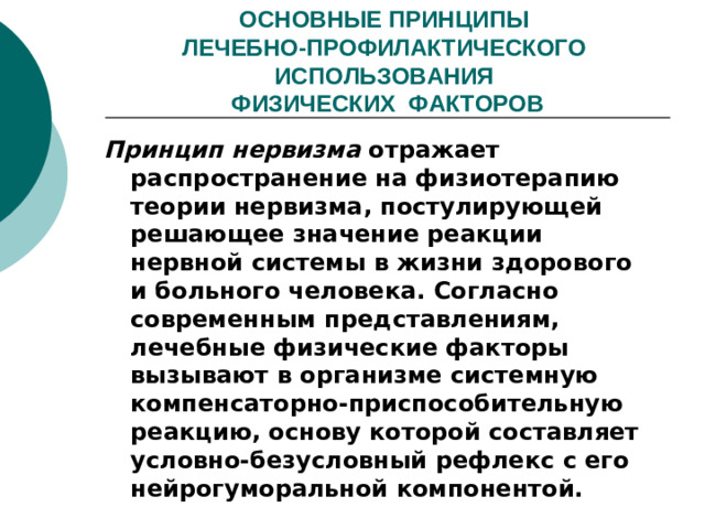 ОСНОВНЫЕ ПРИНЦИПЫ  ЛЕЧЕБНО-ПРОФИЛАКТИЧЕСКОГО ИСПОЛЬЗОВАНИЯ  ФИЗИЧЕСКИХ ФАКТОРОВ Принцип нервизма отражает распространение на физиотерапию теории нервизма, постулирующей решающее значение реакции нервной системы в жизни здорового и больного человека. Согласно современным представлениям, лечебные физические факторы вызывают в организме системную компенсаторно-приспособительную реакцию, основу которой составляет условно-безусловный рефлекс с его нейрогуморальной компонентой.