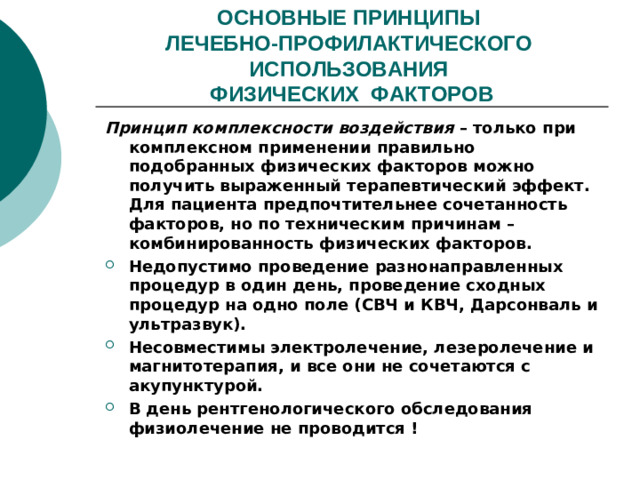 ОСНОВНЫЕ ПРИНЦИПЫ  ЛЕЧЕБНО-ПРОФИЛАКТИЧЕСКОГО ИСПОЛЬЗОВАНИЯ  ФИЗИЧЕСКИХ ФАКТОРОВ Принцип комплексности воздействия – только при комплексном применении правильно подобранных физических факторов можно получить выраженный терапевтический эффект. Для пациента предпочтительнее сочетанность факторов, но по техническим причинам – комбинированность физических факторов.
