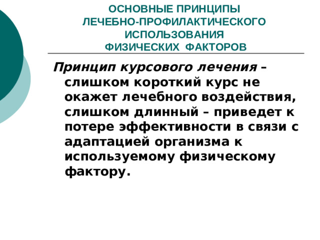 ОСНОВНЫЕ ПРИНЦИПЫ  ЛЕЧЕБНО-ПРОФИЛАКТИЧЕСКОГО ИСПОЛЬЗОВАНИЯ  ФИЗИЧЕСКИХ ФАКТОРОВ Принцип курсового лечения – слишком короткий курс не окажет лечебного воздействия, слишком длинный – приведет к потере эффективности в связи с адаптацией организма к используемому физическому фактору.