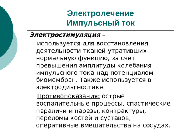 Электролечение  Импульсный ток Электростимуляция –   используется для восстановления деятельности тканей утративших нормальную функцию, за счет превышения амплитуды колебания импульсного тока над потенциалом биомембран. Также используется в электродиагностике.  Противопоказания: острые воспалительные процессы, спастические параличи и парезы, контрактуры, переломы костей и суставов, оперативные вмешательства на сосудах.