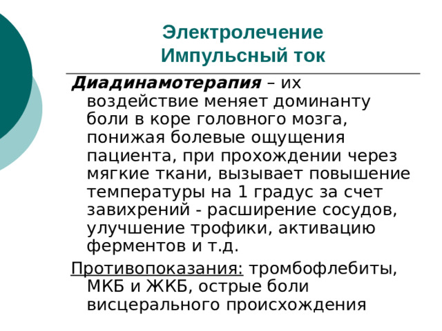 Электролечение  Импульсный ток Диадинамотерапия – их воздействие меняет доминанту боли в коре головного мозга, понижая болевые ощущения пациента, при прохождении через мягкие ткани, вызывает повышение температуры на 1 градус за счет завихрений - расширение сосудов, улучшение трофики, активацию ферментов и т.д. Противопоказания: тромбофлебиты, МКБ и ЖКБ, острые боли висцерального происхождения