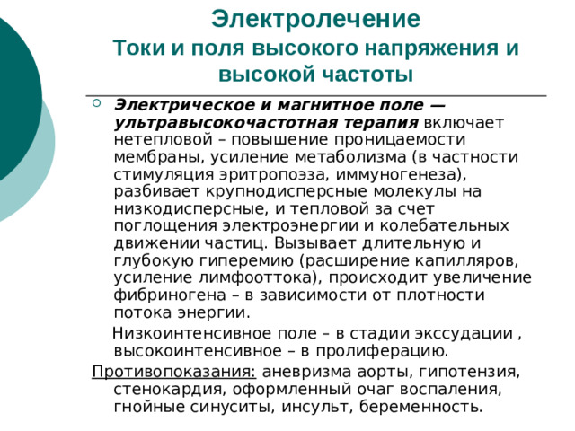 Электролечение  Токи и поля высокого напряжения и высокой частоты Электрическое и магнитное поле —ультравысокочастотная терапия включает нетепловой – повышение проницаемости мембраны, усиление метаболизма (в частности стимуляция эритропоэза, иммуногенеза), разбивает крупнодисперсные молекулы на низкодисперсные, и тепловой за счет поглощения электроэнергии и колебательных движении частиц. Вызывает длительную и глубокую гиперемию (расширение капилляров, усиление лимфооттока), происходит увеличение фибриногена – в зависимости от плотности потока энергии.  Низкоинтенсивное поле – в стадии экссудации , высокоинтенсивное – в пролиферацию. Противопоказания: аневризма аорты, гипотензия, стенокардия, оформленный очаг воспаления, гнойные синуситы, инсульт, беременность.