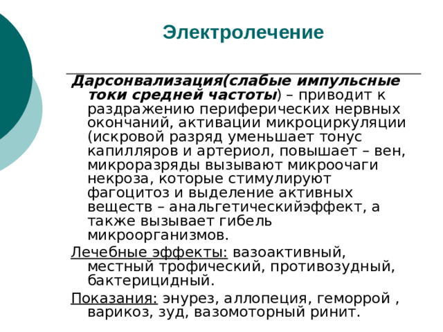Электролечение   Дарсонвализация(слабые импульсные токи средней частоты ) – приводит к раздражению периферических нервных окончаний, активации микроциркуляции (искровой разряд уменьшает тонус капилляров и артериол, повышает – вен, микроразряды вызывают микроочаги некроза, которые стимулируют фагоцитоз и выделение активных веществ – анальгетическийэффект, а также вызывает гибель микроорганизмов. Лечебные эффекты: вазоактивный, местный трофический, противозудный, бактерицидный. Показания: энурез, аллопеция, геморрой , варикоз, зуд, вазомоторный ринит.