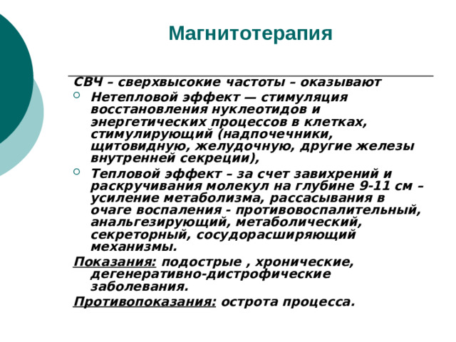 Магнитотерапия   СВЧ – сверхвысокие частоты – оказывают Нетепловой эффект — стимуляция восстановления нуклеотидов и энергетических процессов в клетках, стимулирующий (надпочечники, щитовидную, желудочную, другие железы внутренней секреции), Тепловой эффект – за счет завихрений и раскручивания молекул на глубине 9-11 см –усиление метаболизма, рассасывания в очаге воспаления - противовоспалительный, анальгезирующий, метаболический, секреторный, сосудорасширяющий механизмы. Показания: подострые , хронические, дегенеративно-дистрофические заболевания. Противопоказания: острота процесса.