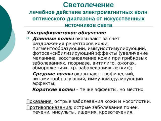 Светолечение  лечебное действие электромагнитных волн оптического диапазона от искусственных источников света Ультрафиолетовое облучение Длинные волны оказывают за счет раздражения рецепторов кожи, пигментообразующий, иммуностимулирующий, фотосенсибилизирующий эффекты (увеличение меланина, восстановление кожи при грибковых заболеваниях, псориазе, витилиго, ожогах, обморожениях, хр. заболеваниях легких);  Средние волны оказывают трофический, витаминообразующий, иммуномодулирующий эффекты;  Короткие волны – те же эффекты, но местно. Показания: острые заболевания кожи и носоглотки. Противопоказания: острые заболевания почек, печени, инсульты, ишемия, кровотечения.