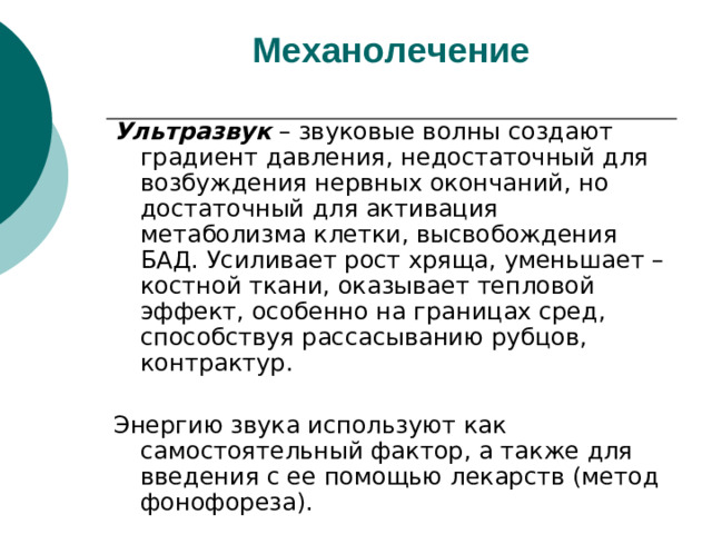 Механолечение   Ультразвук – звуковые волны создают градиент давления, недостаточный для возбуждения нервных окончаний, но достаточный для активация метаболизма клетки, высвобождения БАД. Усиливает рост хряща, уменьшает – костной ткани, оказывает тепловой эффект, особенно на границах сред, способствуя рассасыванию рубцов, контрактур. Энергию звука используют как самостоятельный фактор, а также для введения с ее помощью лекарств (метод фонофореза).