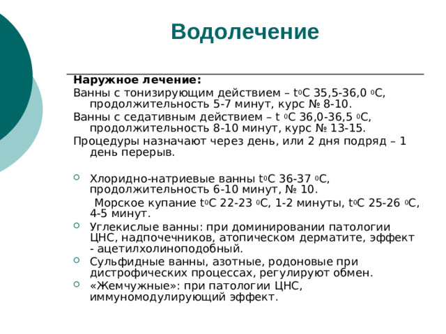 Водолечение   Наружное лечение: Ванны с тонизирующим действием – t 0 С 35,5-36,0 0 С, продолжительность 5-7 минут, курс № 8-10. Ванны с седативным действием – t 0 С  36,0-36,5 0 С, продолжительность 8-10 минут, курс № 13-15. Процедуры назначают через день, или 2 дня подряд – 1 день перерыв. Хлоридно-натриевые ванны t 0 С 36-37 0 С, продолжительность 6-10 минут, № 10.  Морское купание t 0 С 22-23 0 С, 1-2 минуты, t 0 С 25-26 0 С, 4-5 минут.