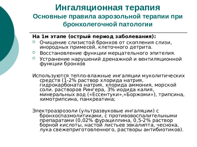 Ингаляционная терапия  Основные правила аэрозольной терапии при бронхолегочной патологии На 1м этапе (острый период заболевания): Очищение слизистой бронхов от скопления слизи, инородных примесей, клеточного детрита. Восстановление функции мерцательного эпителия. Устранение нарушений дренажной и вентиляционной функции бронхов  Используются тепло-влажные ингаляции муколитических средств (1-2% раствор хлорида натрия, гидрокарбоната натрия, хлорида аммония, морской соли. растворов Рингера, 3% иодида калия, минеральных вод («Ессентуки»,«Боржоми»), трипсина, химотрипсина, панкреатина; Электроаэрозоли (ультразвуковые ингаляции) с бронхоспазмолитиками, с противовоспалительными препаратами (0,02% фурациллина, 0,5-2% раствор борной кислоты, настой листьев эвкалипта, чеснока, лука свежеприготовленного, растворы антибиотиков).