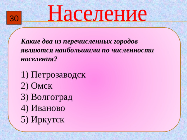 30 Какие два из перечисленных городов являются наибольшими по численности населения?   1)  Петрозаводск 2)  Омск 3)  Волгоград 4)  Иваново 5)  Иркутск