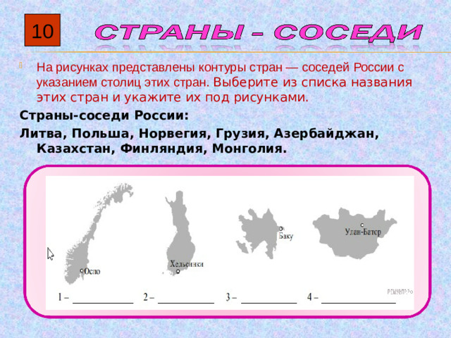 10 На рисунках представлены контуры стран  — соседей России с указанием столиц этих стран. Выберите из списка названия этих стран и укажите их под рисунками. Страны-соседи России: Литва, Польша, Норвегия, Грузия, Азербайджан, Казахстан, Финляндия, Монголия.