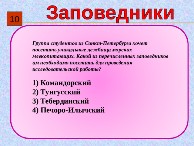 10  Группа студентов из Санкт-Петербурга хочет посетить уникальные лежбища морских млекопитающих. Какой из перечисленных заповедников им необходимо посетить для проведения исследовательской работы?   1)  Командорский 2)  Тунгусский 3)  Тебердинский 4)  Печоро-Илычский