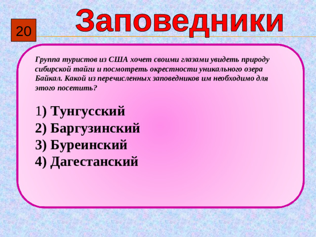 2 0 Группа туристов из США хочет своими глазами увидеть природу сибирской тайги и посмотреть окрестности уникального озера Байкал. Какой из перечисленных заповедников им необходимо для этого посетить?   1 )  Тунгусский 2)  Баргузинский 3)  Буреинский 4)  Дагестанский