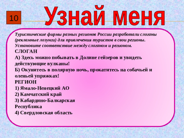 10 Туристические фирмы разных регионов России разработали слоганы (рекламные лозунги) для привлечения туристов в свои регионы. Установите соответствие между слоганом и регионом. СЛОГАН А)  Здесь можно побывать в Долине гейзеров и увидеть действующие вулканы! Б)  Окунитесь в полярную ночь, прокатитесь на собачьей и оленьей упряжках! РЕГИОН 1)  Ямало-Ненецкий АО 2)  Камчатский край 3)  Кабардино-Балкарская Республика 4)  Свердловская область