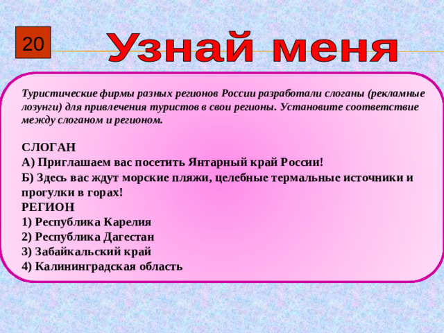 20  Туристические фирмы разных регионов России разработали слоганы (рекламные лозунги) для привлечения туристов в свои регионы. Установите соответствие между слоганом и регионом.  СЛОГАН А)  Приглашаем вас посетить Янтарный край России! Б)  Здесь вас ждут морские пляжи, целебные термальные источники и прогулки в горах! РЕГИОН 1)  Республика Карелия 2)  Республика Дагестан 3)  Забайкальский край 4)  Калининградская область