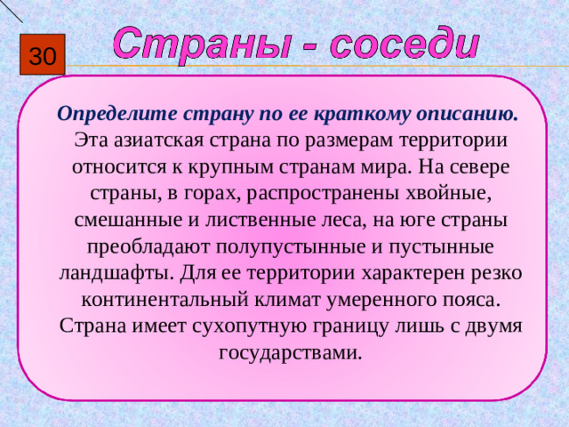 30  Определите страну по ее краткому описанию. Эта азиатская страна по размерам территории относится к крупным странам мира. На севере страны, в горах, распространены хвойные, смешанные и лиственные леса, на юге страны преобладают полупустынные и пустынные ландшафты. Для ее территории характерен резко континентальный климат умеренного пояса. Страна имеет сухопутную границу лишь с двумя государствами.