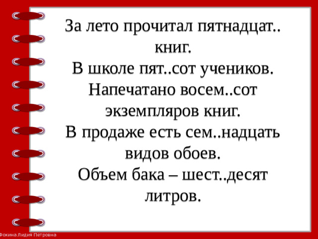 За лето прочитал пятнадцат.. книг.  В школе пят..сот учеников.  Напечатано восем..сот экземпляров книг.  В продаже есть сем..надцать видов обоев.  Объем бака – шест..десят литров.