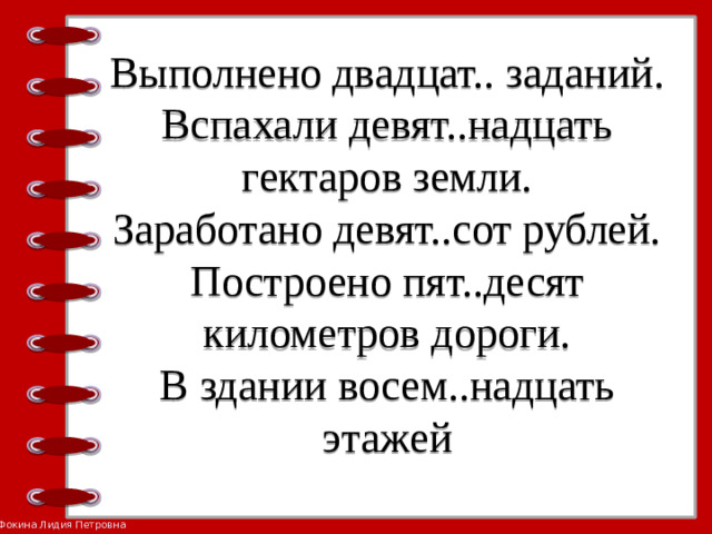 Выполнено двадцат.. заданий.  Вспахали девят..надцать гектаров земли.  Заработано девят..сот рублей.  Построено пят..десят километров дороги.  В здании восем..надцать  этажей