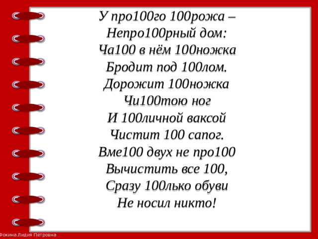 У про100го 100рожа –  Непро100рный дом:  Ча100 в нём 100ножка  Бродит под 100лом.  Дорожит 100ножка  Чи100тою ног  И 100личной ваксой  Чистит 100 сапог.  Вме100 двух не про100  Вычистить все 100,  Сразу 100лько обуви  Не носил никто!     