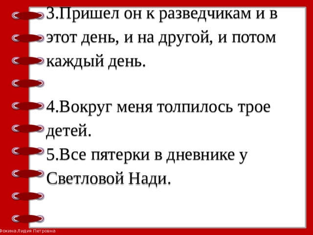 3.Пришел он к разведчикам и в этот день, и на другой, и потом каждый день.   4.Вокруг меня толпилось трое детей.  5.Все пятерки в дневнике у Светловой Нади.