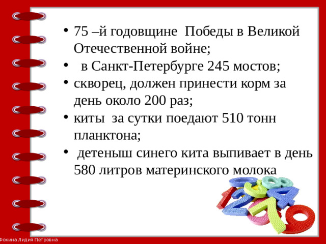 75 –й годовщине Победы в Великой Отечественной войне;  в Санкт-Петербурге 245 мостов; скворец, должен принести корм за день около 200 раз; киты за сутки поедают 510 тонн планктона;  детеныш синего кита выпивает в день 580 литров материнского молока