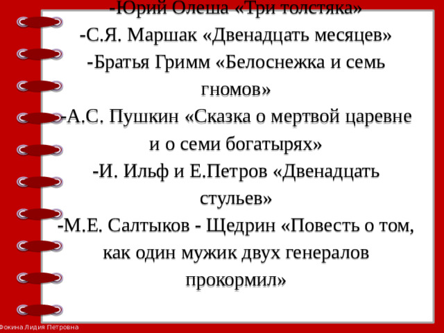 -Юрий Олеша «Три толстяка»  -С.Я. Маршак «Двенадцать месяцев»  -Братья Гримм «Белоснежка и семь гномов»  -А.С. Пушкин «Сказка о мертвой царевне и о семи богатырях»  -И. Ильф и Е.Петров «Двенадцать стульев»  -М.Е. Салтыков - Щедрин «Повесть о том, как один мужик двух генералов прокормил»