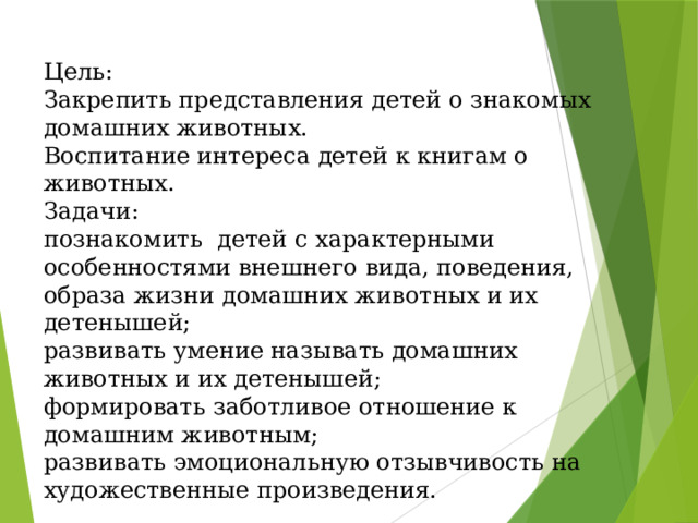 Цель:  Закрепить представления детей о знакомых домашних животных.  Воспитание интереса детей к книгам о животных.  Задачи:  познакомить  детей с характерными особенностями внешнего вида, поведения, образа жизни домашних животных и их детенышей;  развивать умение называть домашних животных и их детенышей;  формировать заботливое отношение к домашним животным;  развивать эмоциональную отзывчивость на художественные произведения.                Цель:  Закрепить представления детей о знакомых домашних животных.  Воспитание интереса детей к книгам о животных.  Задачи:  познакомить  детей с характерными особенностями внешнего вида, поведения, образа жизни домашних животных и их детенышей;  развивать умение называть домашних животных и их детенышей;  формировать заботливое отношение к домашним животным;  развивать эмоциональную отзывчивость на художественные произведения.