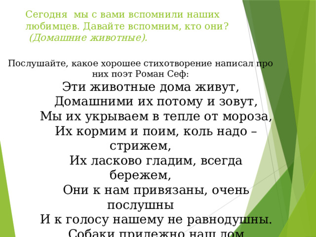 Сегодня мы с вами вспомнили наших любимцев. Давайте вспомним, кто они?    (Домашние животные).   Послушайте, какое хорошее стихотворение написал про них поэт Роман Сеф:          Эти животные дома живут,          Домашними их потому и зовут,          Мы их укрываем в тепле от мороза,          Их кормим и поим, коль надо – стрижем,          Их ласково гладим, всегда бережем,          Они к нам привязаны, очень послушны          И к голосу нашему не равнодушны.          Собаки прилежно наш дом стерегут,          Все кошки, конечно, при доме живут          И нашу еду от мышей стерегут.