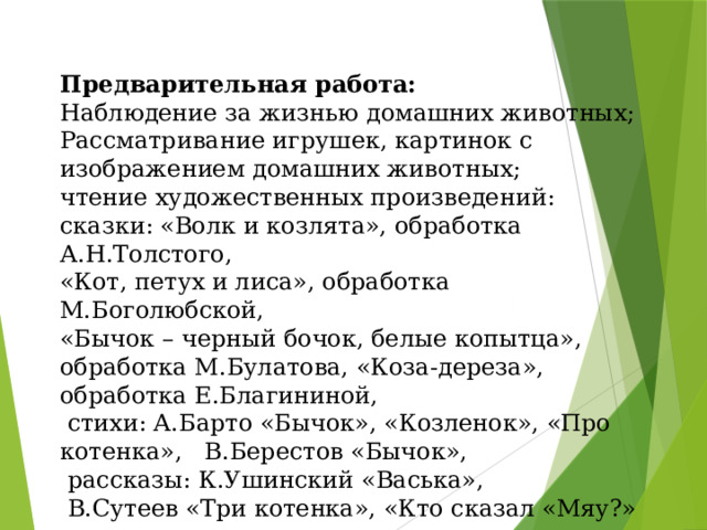 Предварительная работа: Наблюдение за жизнью домашних животных; Рассматривание игрушек, картинок с изображением домашних животных; чтение художественных произведений: сказки: «Волк и козлята», обработка А.Н.Толстого, «Кот, петух и лиса», обработка М.Боголюбской, «Бычок – черный бочок, белые копытца», обработка М.Булатова, «Коза-дереза», обработка Е.Благининой,  стихи: А.Барто «Бычок», «Козленок», «Про котенка»,   В.Берестов «Бычок»,   рассказы: К.Ушинский «Васька»,  В.Сутеев «Три котенка», «Кто сказал «Мяу?» разгадывание загадок.