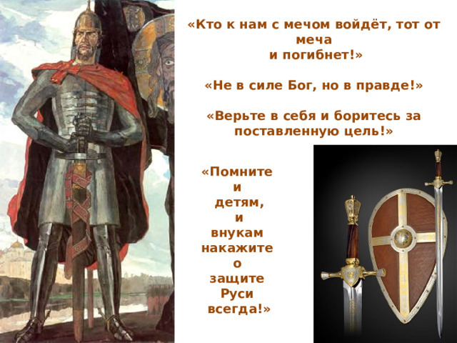 «Кто к нам с мечом войдёт, тот от меча  и погибнет!»  «Не в силе Бог, но в правде!»  «Верьте в себя и боритесь за поставленную цель!»   ( «Помните и детям,  и внукам накажите о защите Руси всегда!»