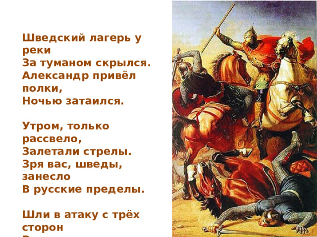 Шведский лагерь у реки  За туманом скрылся.  Александр привёл полки,  Ночью затаился.  Утром, только рассвело,  Залетали стрелы.  Зря вас, шведы, занесло  В русские пределы.  Шли в атаку с трёх сторон  Русские дружины.  Враг к Неве был оттеснён  Натиском лавины.