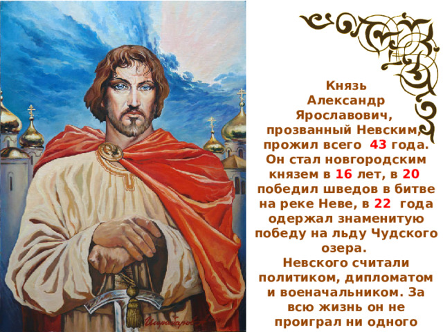 Князь  Александр Ярославович, прозванный Невским, прожил всего 43 года. Он стал новгородским князем в 16 лет, в 20 победил шведов в битве на реке Неве, в 22 года одержал знаменитую победу на льду Чудского озера. Невского считали политиком, дипломатом и военачальником. За всю жизнь он не проиграл ни одного сражения.