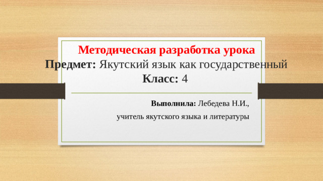 Методическая разработка урока  Предмет: Якутский язык как государственный  Класс: 4 Выполнила: Лебедева Н.И.,  учитель якутского языка и литературы