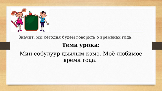 Значит, мы сегодня будем говорить о временах года.  Тема урока: Мин собулуур дьылым кэмэ. Моё любимое время года.