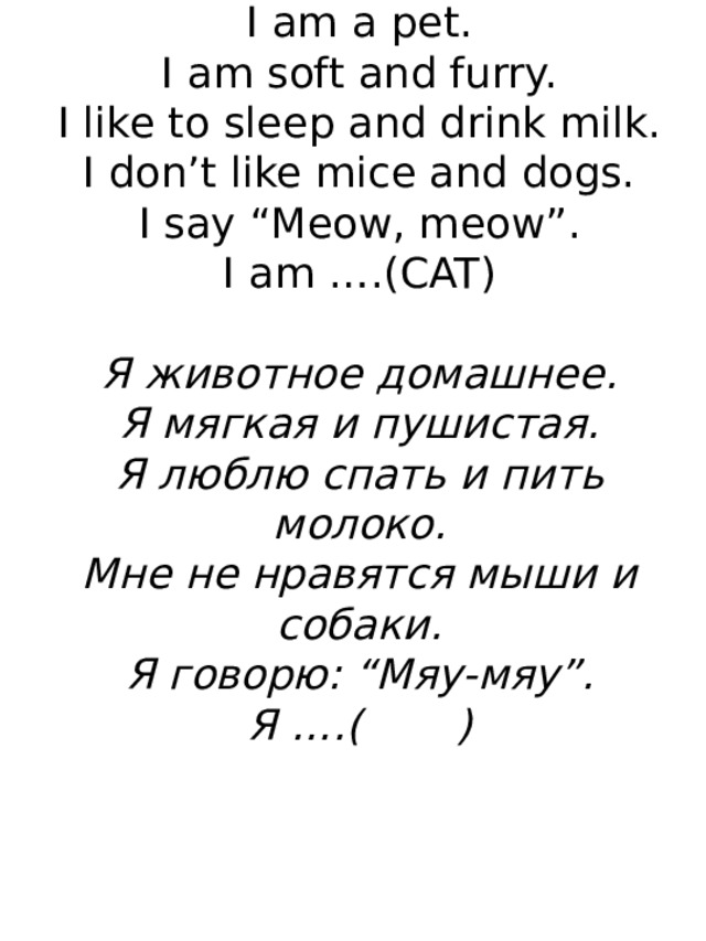 I am a pet.  I am soft and furry.  I like to sleep and drink milk.  I don’t like mice and dogs.  I say “Meow, meow”.  I am ….(CAT)   Я животное домашнее.  Я мягкая и пушистая.  Я люблю спать и пить молоко.  Мне не нравятся мыши и собаки.  Я говорю: “Мяу-мяу”.  Я ….( )