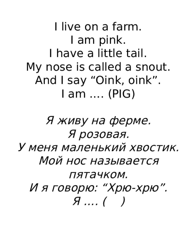 I live on a farm.  I am pink.  I have a little tail.  My nose is called a snout.  And I say “Oink, oink”.  I am …. (PIG)   Я живу на ферме.  Я розовая.  У меня маленький хвостик.  Мой нос называется пятачком.  И я говорю: “Хрю-хрю”.  Я …. ( )