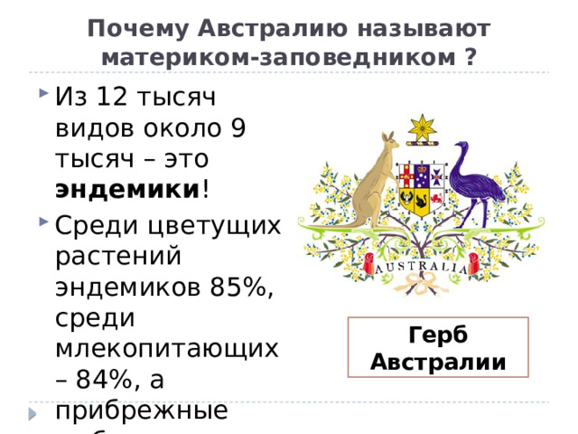 Почему Австралию называют материком-заповедником ? Из 12 тысяч видов около 9 тысяч – это эндемики ! Среди цветущих растений эндемиков 85%, среди млекопитающих – 84%, а прибрежные рыбы уникальны почти все – 90%! Герб Австралии