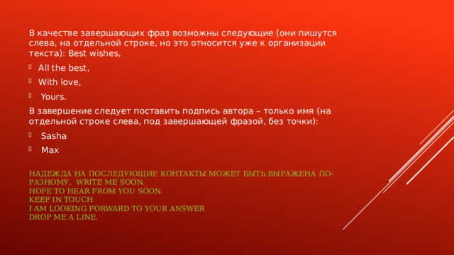 В качестве завершающих фраз возможны следующие (они пишутся слева, на отдельной строке, но это относится уже к организации текста): Best wishes, All the best, With love,  Yours. В завершение следует поставить подпись автора – только имя (на отдельной строке слева, под завершающей фразой, без точки):  Sasha  Max Надежда на последующие контакты может быть выражена по-разному, Write me soon.  Hope to hear from you soon.  Keep in touch  I am looking forward to your answer  Drop me a line.