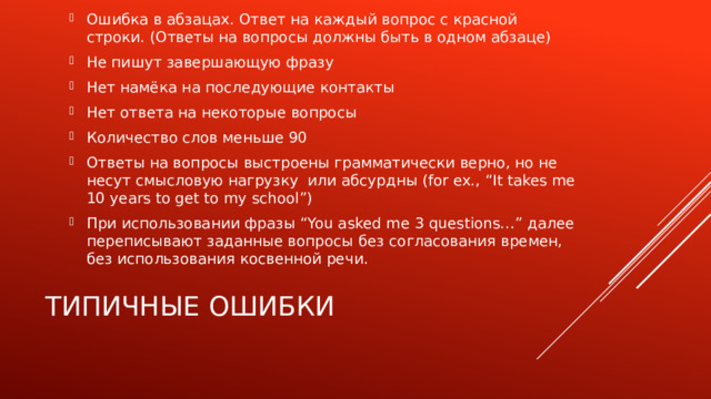 Ошибка в абзацах. Ответ на каждый вопрос с красной строки. (Ответы на вопросы должны быть в одном абзаце) Не пишут завершающую фразу Нет намёка на последующие контакты Нет ответа на некоторые вопросы Количество слов меньше 90 Ответы на вопросы выстроены грамматически верно, но не несут смысловую нагрузку или абсурдны (for ex., “It takes me 10 years to get to my school”) При использовании фразы “You asked me 3 questions…” далее переписывают заданные вопросы без согласования времен, без использования косвенной речи.