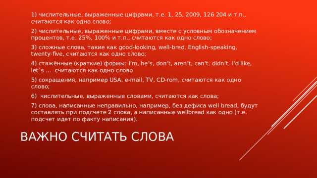 1) числительные, выраженные цифрами, т.е. 1, 25, 2009, 126 204 и т.п., считаются как одно слово; 2) числительные, выраженные цифрами, вместе с условным обозначением процентов, т.е. 25%, 100% и т.п., считаются как одно слово; 3) сложные слова, такие как good-looking, well-bred, English-speaking, twenty-five, считаются как одно слово; 4) стяжённые (краткие) формы: I’m, he’s, don’t, aren’t, can’t, didn’t, I’d like, let`s ... считаются как одно слово 5) сокращения, например USA, e-mail, TV, CD-rom, считаются как одно слово; 6)  числительные, выраженные словами, считаются как слова; 7) слова, написанные неправильно, например, без дефиса well bread, будут составлять при подсчете 2 слова, а написанные wellbread как одно (т.е. подсчет идет по факту написания). Важно считать слова