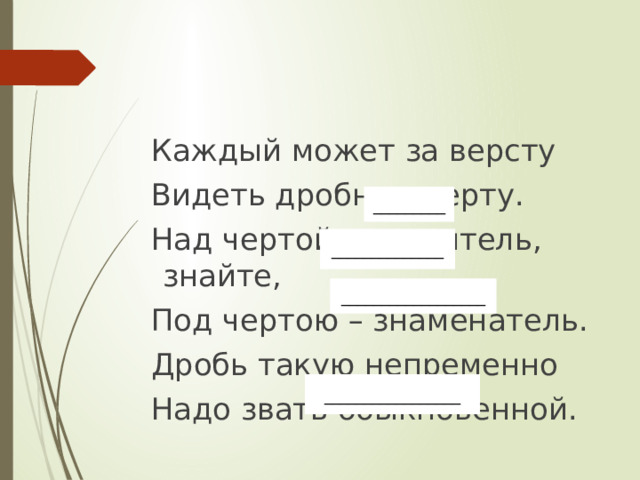 Каждый может за версту Видеть дробную черту. Над чертой – числитель, знайте, Под чертою – знаменатель. Дробь такую непременно Надо звать обыкновенной. _________ ______________ __________________ _________________