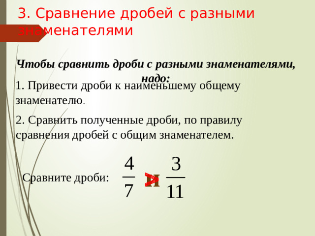 3. Сравнение дробей с разными знаменателями Чтобы сравнить дроби с разными знаменателями, надо: 1. Привести дроби к наименьшему общему знаменателю . 2. Сравнить полученные дроби, по правилу сравнения дробей с общим знаменателем. и  Сравните дроби: